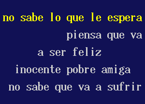 n0 sabe lo que le espera
piensa que va
a ser feliz
inocente pobre amiga
n0 sabe que va a sufrir