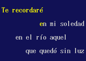 Te recordar

en mi soledad

en el rfo aquel

que quedd sin luz