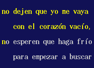 n0 dejen que yo me vaya
con el corazdn vacfo,
n0 esperen que haga frfo

para empezar a buscar