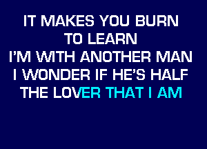 IT MAKES YOU BURN
TO LEARN
I'M WITH ANOTHER MAN
I WONDER IF HE'S HALF
THE LOVER THAT I AM