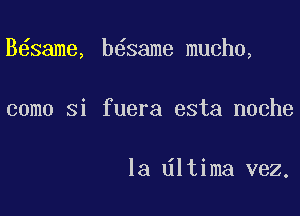 B same, b6same mucho,

como Si fuera esta noche

la dltima vez.