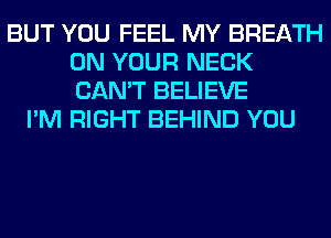 BUT YOU FEEL MY BREATH
ON YOUR NECK
CAN'T BELIEVE

I'M RIGHT BEHIND YOU