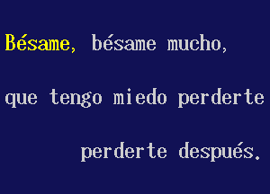 B same, b6same mucho,

que tengo miedo perderte

perderte despu6s.