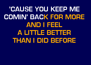 'CAUSE YOU KEEP ME
COMIM BACK FOR MORE
AND I FEEL
A LITTLE BETTER
THAN I DID BEFORE