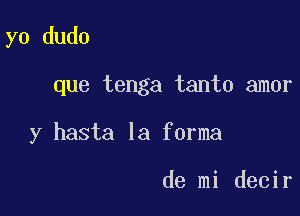 yo dudo

que tenga tanto amor

y hasta la forma

de mi decir