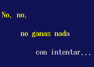 No, n0,

n0 ganas nada

con intentar...