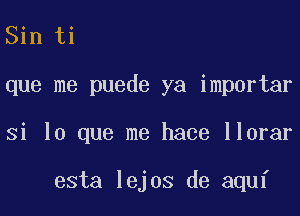 Sin ti

que me puede ya importar

si lo que me hace llorar

esta lejos de aquf