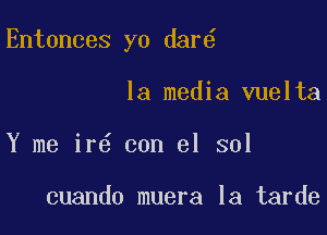 Entonces yo dar6

la media vuelta
Y me ir6 con el sol

cuando muera la tarde