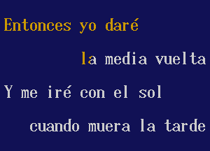 Entonces yo dar6

la media vuelta
Y me ir6 con el sol

cuando muera la tarde