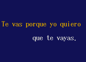 Te vas porque yo quiero

que te vayas.