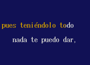 pues teni6ndol0 todo

nada te puedo dar,