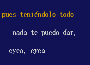 pues teni6ndolo todo

nada te puedo dar,

eyea, eyea