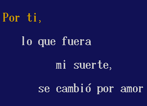 Por ti,

lo que fuera

mi suerte,

se cambid por amor