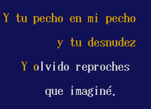 Y tu pecho en mi pecho

y tu desnudez

Y olvido reproches

que imagin6.