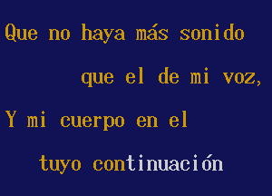 Que me haya m s sonido

que el de mi voz,

Y mi cuerpo en el

tuyo continuacidn