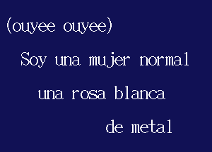 (ouyee ouyee)

Soy una mujer normal
una rosa blanca

de metal