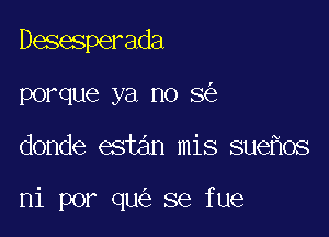 Desesperada
porque ya no 8

donde estan mis sue os

ni por qu se fue