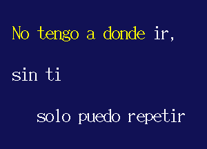 No tengo a donde ir,

Sin ti

solo puedo repetir