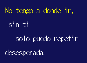 No tengo a donde ir,

sin ti

solo puedo repetir

desesperada