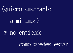 (quiero amarrarte

a mi amor)
y no entiendo

como puedes estar