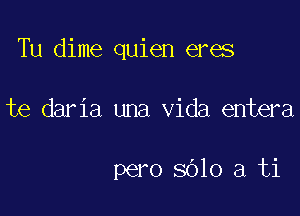 Tu dime quien eres

te daria una Vida entera

pero 8610 a ti