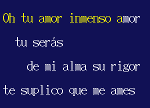 0h tu amor inmenso amor
tu seras

de mi alma su rigor

te suplico que me ames