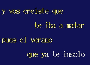 y vos creiste que

te iba a matar
pues e1 verano

que ya te insolo