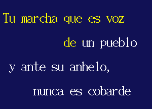 Tu marcha que es voz

de un pueblo

y ante su anhelo,

nunca es cobarde