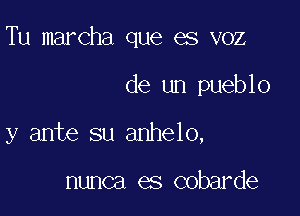 Tu marcha que es voz

de un pueblo

y ante su anhelo,

nunca es cobarde