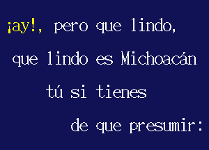 zayl, pero que lindo,

que lindo es Michoacan
tn Si tienes

de que presumirz