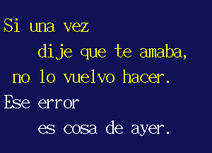 Si una vez
dije que te amaba,

no lo vuelvo hacer.
Ese error
es cosa de ayer.