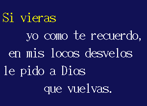 Si vieras
yo como te recuerdo,

en mis locos desvelos
1e pido a Dios
que vuelvas.