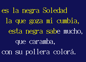 es la negra Soledad
la que goza mi cumbia,
esta negra sabe mucho,
que caramba,
con su pollera colora.