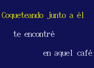 Coqueteando junto a 1

te encontr

en aquel caf