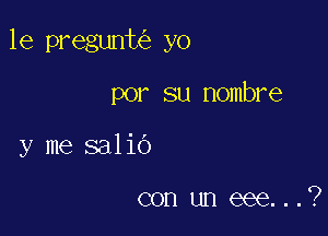 le pregunt yo

por su Hombre
y me salio

con un eee...?