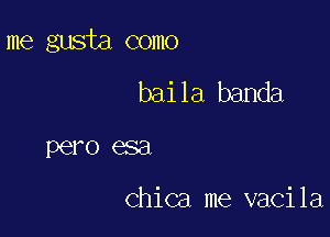 me gusta como

baila banda
pero esa

Chica me vacila
