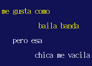 me gusta como

baila banda
pero esa

Chica me vacila