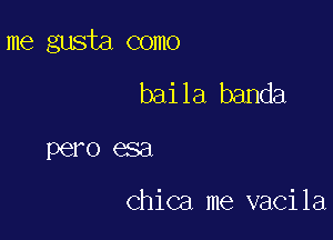 me gusta como

baila banda
pero esa

Chica me vacila
