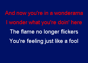 The flame no longer flickers

You're feeling just like a fool