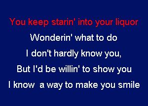 Wonderin' what to do
I don't hardly know you,

But I'd be willin' to show you

I know a way to make you smile