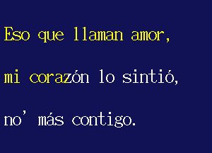 Eso que llaman amor,

mi corazOn lo sintio,

no, mas contigo.