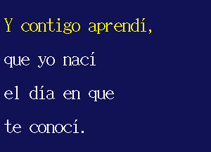 Y contigo aprendi,

que yo naci

el dia en que

te conoci.