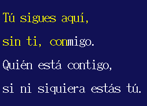 Tu sigues aqui,
sin ti, conmigo.

Qui n esta contigo,

si mi siquiera estas t0.