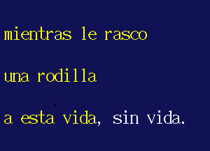 mientras 1e rasco

una rodilla

a esta Vida, sin Vida.