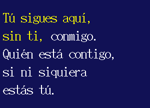 Tu sigues aqui,
sin ti, conmigo.

Qui n esta contigo,
si mi siquiera
egias ta.