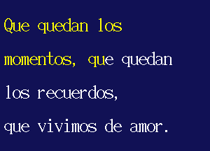 Que quedan los

momentos, que quedan

los recuerdos,

que vivimos de amor.