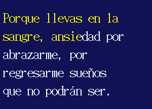 Porque llevas en la
sangre, ansiedad por

abrazarme, por
regresarme suefxos
que no podran ser.