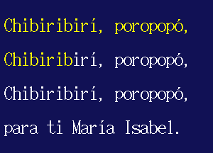 Chibiribiri, poropopo,
Chibiribiri, poropopb,
Chibiribiri, poropopO,

para ti Maria Isabel.