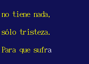 no tiene nada,

sblo tristeza.

Para que sufra