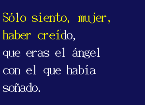 8610 siento, mujer,
haber creido,

que eras e1 angel
con el que habia
so ado.